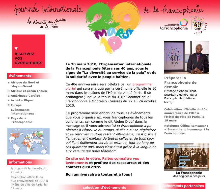 L'image semble être une page d'accueil ou une affiche pour la Journée internationale de la francophonie, célébrée le 20 mars 2010. Elle présente un en-tête mettant en avant le thème des 40 ans de l'organisation internationale de la francophonie, avec une mention de la solidarité envers le peuple haïtien. On y trouve également des informations sur divers événements liés à cette célébration, incluant une liste de programmes et d'activités. Le texte encourage les gens à s'inscrire à ces événements et souligne l'importance de la diversité culturelle. En bas, on aperçoit des logos associés à la francophonie et des partenaires. L'ensemble est visuellement attractif, avec un design clair et coloré qui met en avant l'importance de la langue et de la culture francophone.
