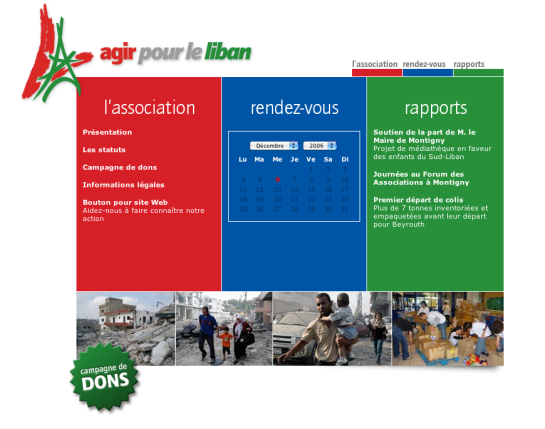 L'image semble être une page web d'une association appelée "Agir pour le Liban". - En haut à gauche, il y a un logo stylisé et le titre de l'association. - Juste en dessous, des sections sont visibles : "Présentation", "Les statuts", "Campagne de dons", et "Informations légales". - À droite, il y a un calendrier indiquant le mois de décembre 2006. - En bas, il y a des images représentant des activités de l'association, probablement liées à l'aide et au soutien aux personnes affectées par des événements au Liban. L'ensemble de la page semble mettre l'accent sur l'engagement de l'association dans des actions de soutien et de solidarité.