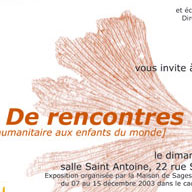 L'image semble être une affiche invitant à un événement intitulé "De rencontres", axé sur l'humanitaire pour les enfants du monde. Elle mentionne une exposition organisée par la Maison de Sagesse, prévue du 7 au 15 décembre 2003. La date de l'événement est spécifiée comme étant un dimanche, et le lieu indiqué est la salle Saint Antoine, située au 22 rue Saint Antoine. Le design présente des éléments graphiques optant pour une touche artistique.