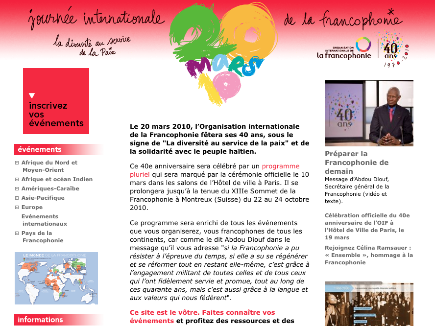 L'image semble être une page d'accueil ou une affiche pour la Journée internationale de la francophonie, célébrée le 20 mars 2010. Elle présente un en-tête mettant en avant le thème des 40 ans de l'organisation internationale de la francophonie, avec une mention de la solidarité envers le peuple haïtien. On y trouve également des informations sur divers événements liés à cette célébration, incluant une liste de programmes et d'activités. Le texte encourage les gens à s'inscrire à ces événements et souligne l'importance de la diversité culturelle. En bas, on aperçoit des logos associés à la francophonie et des partenaires. L'ensemble est visuellement attractif, avec un design clair et coloré qui met en avant l'importance de la langue et de la culture francophone.